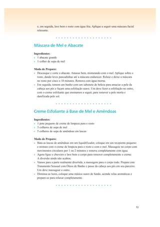 72
e, em seguida, lave bem o rosto com água fria. Aplique a seguir uma máscara facial
relaxante.
• • • • • • • • • • • • • • • • • • • •
Máscara de Mel e Abacate
Ingredientes:
• 1 abacate grande
• 1 colher de sopa de mel
Modo de Preparo:
• Descasque e corte o abacate. Amasse bem, misturando com o mel. Aplique sobre o
rosto, dando leves pancadinhas até a máscara endurecer. Relaxe e deixe a máscara
no rosto por cinco a 10 minutos. Remova com água morna.
• Em seguida, tomem um banho com um sabonete de beleza para amaciar a pele da
cabeça aos pés e façam uma esfoliação suave. Um deve fazer a esfoliação no outro,
com o creme esfoliante que ensinamos a seguir, para remover a pele morta e
danificada pelo sol.
• • • • • • • • • • • • • • • • • • • •
Creme Esfoliante à Base de Mel e Amêndoas
Ingredientes:
• 1 pote pequeno de creme de limpeza para o rosto
• 3 colheres de sopa de mel
• 5 colheres de sopa de amêndoas em lascas
Modo de Preparo:
• Bata as lascas de amêndoas em um liquidificador, coloque em um recipiente pequeno
e misture com o creme de limpeza para o rosto e com o mel. Massageie no corpo com
movimentos circulares por 1 ou 2 minutos e remova completamente com água.
• Agora ligue o chuveiro e lave bem o corpo para remover completamente o creme.
A diversão ainda não acabou.
• Vamos para a parte realmente divertida, a massagem para o corpo todo. Prepare este
Tratamento Sensual com Óleos de Banho e passe da cabeça aos pés em seu parceiro.
Um deve massagear o outro.
• Diminua as luzes, coloque uma música suave de fundo, acenda velas aromáticas e
prepare-se para relaxar completamente.
• • • • • • • • • • • • • • • • • • • •
 