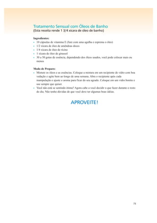 73
Tratamento Sensual com Óleos de Banho
(Esta receita rende 1 3/4 xícara de óleo de banho)
Ingredientes:
• 10 cápsulas de vitamina E (fure com uma agulha e esprema o óleo)
• 1/2 xícara de óleo de amêndoas doces
• 1/4 xícara de óleo de rícino
• 1 xícara de óleo de girassol
• 30 a 50 gotas de essência, dependendo dos óleos usados, você pode colocar mais ou
menos
Modo de Preparo:
• Misture os óleos e as essências. Coloque a mistura em um recipiente de vidro com boa
vedação e agite bem ao longo de uma semana. Abra o recipiente após cada
manipulação e ajuste o aroma para ficar do seu agrado. Coloque em um vidro bonito e
use sempre que quiser.
• Você não está se sentindo ótima? Agora cabe a você decidir o que fazer durante o resto
do dia. Não tenho dúvidas de que você deve ter algumas boas idéias.
APROVEITE!
 
