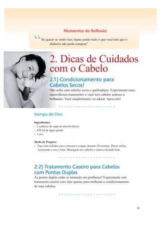 74
Momentos de Reflexão
“Se quiser se sentir rico, basta contar tudo o que você tem que o
dinheiro não pode comprar.”
2. Dicas de Cuidados
com o Cabelo
2.1) Condicionamento para
Cabelos Secos!
Não sofra com cabelos secos e quebradiços. Experimente estes
maravilhosos tratamentos e você terá cabelos sedosos e
brilhantes. Você simplesmente vai adorar. Aproveite!
• • • • • • • • • • • • • • • • • • • •
Xampu de Ovo
Ingredientes:
• 2 colheres de sopa de alecrim fresco
• 470 ml de água quente
• 1 ovo
Modo de Preparo:
• Faça uma infusão com o alecrim e a água, durante 20 minutos. Deixe esfriar.
Acrescente o ovo e bata. Massageie nos cabelos e remova lavando bem.
• • • • • • • • • • • • • • • • • • • •
2.2) Tratamento Caseiro para Cabelos
com Pontas Duplas
As pontas duplas estão se tornando um problema? Experimente este
tratamento caseiro com óleo quente para melhorar o condicionamento
de seus cabelos.
• • • • • • • • • • • • • • • • • • • •
 