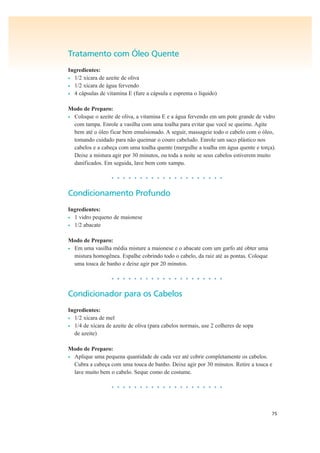 75
Tratamento com Óleo Quente
Ingredientes:
• 1/2 xícara de azeite de oliva
• 1/2 xícara de água fervendo
• 4 cápsulas de vitamina E (fure a cápsula e esprema o líquido)
Modo de Preparo:
• Coloque o azeite de oliva, a vitamina E e a água fervendo em um pote grande de vidro
com tampa. Enrole a vasilha com uma toalha para evitar que você se queime. Agite
bem até o óleo ficar bem emulsionado. A seguir, massageie todo o cabelo com o óleo,
tomando cuidado para não queimar o couro cabeludo. Enrole um saco plástico nos
cabelos e a cabeça com uma toalha quente (mergulhe a toalha em água quente e torça).
Deixe a mistura agir por 30 minutos, ou toda a noite se seus cabelos estiverem muito
danificados. Em seguida, lave bem com xampu.
• • • • • • • • • • • • • • • • • • • •
Condicionamento Profundo
Ingredientes:
• 1 vidro pequeno de maionese
• 1/2 abacate
Modo de Preparo:
• Em uma vasilha média misture a maionese e o abacate com um garfo até obter uma
mistura homogênea. Espalhe cobrindo todo o cabelo, da raiz até as pontas. Coloque
uma touca de banho e deixe agir por 20 minutos.
• • • • • • • • • • • • • • • • • • • •
Condicionador para os Cabelos
Ingredientes:
• 1/2 xícara de mel
• 1/4 de xícara de azeite de oliva (para cabelos normais, use 2 colheres de sopa
de azeite)
Modo de Preparo:
• Aplique uma pequena quantidade de cada vez até cobrir completamente os cabelos.
Cubra a cabeça com uma touca de banho. Deixe agir por 30 minutos. Retire a touca e
lave muito bem o cabelo. Seque como de costume.
• • • • • • • • • • • • • • • • • • • •
 