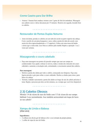 76
Creme Caseiro para Dar Brilho
• Amasse 1 banana bem madura; misture com 3 gotas de óleo de amêndoas. Massageie
nos cabelos secos e deixe descansar por 15 minutos. Remova em seguida, lavando bem
os cabelos.
• • • • • • • • • • • • • • • • • • • •
Restaurador de Pontas Duplas Noturno
• Antes de deitar, prenda os cabelos em um rabo-de-cavalo na parte superior da cabeça.
Com o auxílio de um pincel pequeno e seco, cubra a ponta do rabo-de-cavalo com
azeite de oliva (aproximadamente o 1/3 superior). Cubra com uma touca de banho
e deixe agir a noite toda. Lave bem os cabelos pela manhã. Repita a operação 1 ou 2
vezes por semana.
• • • • • • • • • • • • • • • • • • • •
Massageando o couro cabeludo
• Faça uma massagem nos pontos de pressão sempre que usar um xampu ou
condicionador. Isso ajuda a relaxar os nervos, reduz a tensão dos músculos do couro
cabeludo e aumenta a circulação nele, estimulando o crescimento natural dos cabelos.
Para massagem:
• Deslize a ponta dos dedos por todo o cabelo, começando nas têmporas. Faça uma
ligeira pressão e gire para soltar o couro cabeludo. Deslize os dedos para cima e para
baixo na cabeça.
• Termine, rodando suavemente a ponta dos dedos ao longo da raiz do cabelo próximo à
testa. Repita o processo por dois ou três minutos, ou o tempo que você tiver disponível.
• • • • • • • • • • • • • • • • • • • •
2.3) Cabelos Oleosos
Misture 1/4 de xícara de suco de limão com 1/3 de xícara do seu xampu
habitual. Lave normalmente. Isso também acrescentará um toque de luzes
ao seu cabelo!
• • • • • • • • • • • • • • • • • • • •
Xampu de Limão e Babosa
(Aloe vera)
Ingredientes:
• 2 colheres de chá de gel de babosa (Aloe vera) retirado da própria planta.
• 1 colher de sopa de suco de limão
 