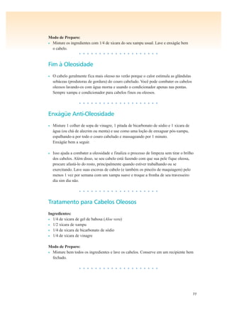 77
Modo de Preparo:
• Misture os ingredientes com 1/4 de xícara do seu xampu usual. Lave e enxágüe bem
o cabelo.
• • • • • • • • • • • • • • • • • • • •
Fim à Oleosidade
• O cabelo geralmente fica mais oleoso no verão porque o calor estimula as glândulas
sebáceas (produtoras de gordura) do couro cabeludo. Você pode combater os cabelos
oleosos lavando-os com água morna e usando o condicionador apenas nas pontas.
Sempre xampu e condicionador para cabelos finos ou oleosos.
• • • • • • • • • • • • • • • • • • • •
Enxágüe Anti-Oleosidade
• Misture 1 colher de sopa de vinagre, 1 pitada de bicarbonato de sódio e 1 xícara de
água (ou chá de alecrim ou menta) e use como uma loção de enxaguar pós-xampu,
espalhando-a por todo o couro cabeludo e massageando por 1 minuto.
Enxágüe bem a seguir.
• Isso ajuda a combater a oleosidade e finaliza o processo de limpeza sem tirar o brilho
dos cabelos. Além disso, se seu cabelo está fazendo com que sua pele fique oleosa,
procure afastá-lo do rosto, principalmente quando estiver trabalhando ou se
exercitando. Lave suas escovas de cabelo (e também os pincéis de maquiagem) pelo
menos 1 vez por semana com um xampu suave e troque a fronha de seu travesseiro
dia sim dia não.
• • • • • • • • • • • • • • • • • • • •
Tratamento para Cabelos Oleosos
Ingredientes:
• 1/4 de xícara de gel de babosa (Aloe vera)
• 1/2 xícara de xampu
• 1/4 de xícara de bicarbonato de sódio
• 1/4 de xícara de vinagre
Modo de Preparo:
• Misture bem todos os ingredientes e lave os cabelos. Conserve em um recipiente bem
fechado.
• • • • • • • • • • • • • • • • • • • •
 