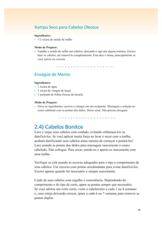78
Xampu Seco para Cabelos Oleosos
Ingredientes:
• 1/2 xícara de amido de milho
Modo de Preparo:
• Espalhe o amido de milho nos cabelos, deixando-o agir por alguns minutos. Escove
bem os cabelos, até removê-lo completamente. Esta dica é ótima, principalmente se
você estiver na correria.
• • • • • • • • • • • • • • • • • • • •
Enxágüe de Menta
Ingredientes:
• 1 xícara de água
• 1 xícara de vinagre de maçã
• 1 punhado de folhas frescas de hortelã
Modo de Preparo:
• Ferva os ingredientes, escorra e coloque em um recipiente. Massageie a solução no
couro cabeludo com as pontas dos dedos. Deixe secar. Não precisa enxaguar.
• • • • • • • • • • • • • • • • • • • •
2.4) Cabelos Bonitos
Lave e seque seus cabelos com cuidado, evitando embaraçá-los ou
danificá-los. Se você aplicar muita força ao lavar e secar com a toalha,
acabará danificando seus cabelos antes mesmo de começar a penteá-los!
Lave usando as pontas dos dedos para massagear suavemente o couro
cabeludo. Não esfregue. Para secar, enrole-os e aperte-os suavemente com
uma toalha.
Verifique se está usando as escovas adequadas para o tipo e comprimento de
seus cabelos. Use escovas com pontas arredondadas para evitar danificá-los.
Escove apenas quando for necessário e sempre suavemente.
Cuide de seus cabelos com orgulho e consistência. Dependendo do
comprimento e do tipo de corte, apare as pontas sempre que necessário.
Se você adotou um corte curto, visite o cabeleireiro a cada 3 ou 4 semanas
e, caso esteja deixando crescer, apare a cada 6 ou 7 semanas para remover as
pontas duplas.
 