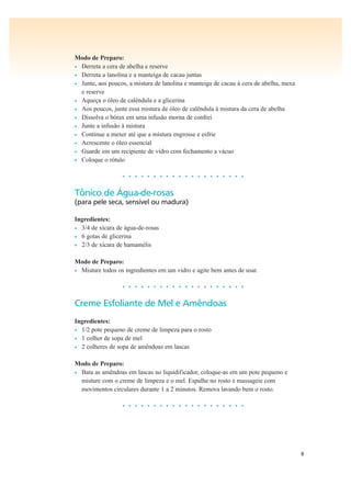 8
Modo de Preparo:
• Derreta a cera de abelha e reserve
• Derreta a lanolina e a manteiga de cacau juntas
• Junte, aos poucos, a mistura de lanolina e manteiga de cacau à cera de abelha, mexa
e reserve
• Aqueça o óleo de calêndula e a glicerina
• Aos poucos, junte essa mistura de óleo de calêndula à mistura da cera de abelha
• Dissolva o bórax em uma infusão morna de confrei
• Junte a infusão à mistura
• Continue a mexer até que a mistura engrosse e esfrie
• Acrescente o óleo essencial
• Guarde em um recipiente de vidro com fechamento a vácuo
• Coloque o rótulo
• • • • • • • • • • • • • • • • • • • •
Tônico de Água-de-rosas
(para pele seca, sensível ou madura)
Ingredientes:
• 3/4 de xícara de água-de-rosas
• 6 gotas de glicerina
• 2/3 de xícara de hamamélis
Modo de Preparo:
• Misture todos os ingredientes em um vidro e agite bem antes de usar.
• • • • • • • • • • • • • • • • • • • •
Creme Esfoliante de Mel e Amêndoas
Ingredientes:
• 1/2 pote pequeno de creme de limpeza para o rosto
• 1 colher de sopa de mel
• 2 colheres de sopa de amêndoas em lascas
Modo de Preparo:
• Bata as amêndoas em lascas no liquidificador, coloque-as em um pote pequeno e
misture com o creme de limpeza e o mel. Espalhe no rosto e massageie com
movimentos circulares durante 1 a 2 minutos. Remova lavando bem o rosto.
• • • • • • • • • • • • • • • • • • • •
 