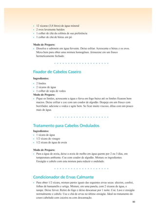 80
• 12 xícaras (3,8 litros) de água mineral
• 2 ovos levemente batidos
• 1 colher de chá da colônia de sua preferência
• 1 colher de chá de bórax em pó
Modo de Preparo:
• Dissolva o sabonete em água fervente. Deixe esfriar. Acrescente o bórax e os ovos.
Mexa bem para obter uma mistura homogênea. Armazene em um frasco
hermeticamente fechado.
• • • • • • • • • • • • • • • • • • • •
Fixador de Cabelos Caseiro
Ingredientes:
• 2 limões
• 2 xícaras de água
• 1 colher de sopa de vodca
Modo de Preparo:
• Pique os limões, acrescente a água e ferva em fogo baixo até os limões ficarem bem
macios. Deixe esfriar e coe com um coador de algodão. Despeje em um frasco com
borrifador, adicione a vodca e agite bem. Se ficar muito viscoso, dilua com um pouco
mais de água.
• • • • • • • • • • • • • • • • • • • •
Tratamento para Cabelos Ondulados
Ingredientes:
• 1 xícara de água
• 1/2 xícara de vinagre
• 1/2 xícara de água de aveia
Modo de Preparo:
• Para a água de aveia, deixe a aveia de molho em água quente por 2 ou 3 dias, em
temperatura ambiente. Coe com coador de algodão. Misture os ingredientes.
Enxágüe o cabelo com esta mistura para reduzir o ondulado.
• • • • • • • • • • • • • • • • • • • •
Condicionador de Ervas Calmante
• Para obter 1/2 xícara, misture partes iguais das seguintes ervas secas: alecrim, confrei,
folhas de hamamélis e urtiga. Misture, em uma panela, com 2 xícaras de água, e
tampe. Deixe ferver. Retire do fogo e deixe descansar por 1 noite. Coe. Lave e enxágüe
normalmente o cabelo. Use o chá de ervas no último enxágüe. Ideal no tratamento do
couro cabeludo com coceira ou com descamação.
 