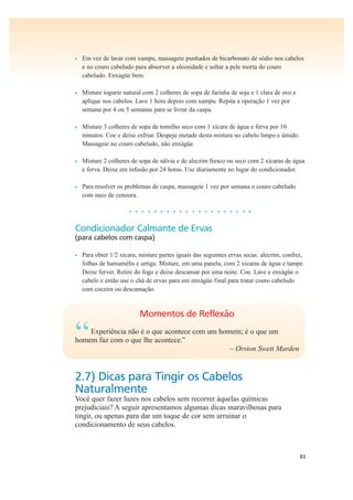 83
• Em vez de lavar com xampu, massageie punhados de bicarbonato de sódio nos cabelos
e no couro cabeludo para absorver a oleosidade e soltar a pele morta do couro
cabeludo. Enxágüe bem.
• Misture iogurte natural com 2 colheres de sopa de farinha de soja e 1 clara de ovo e
aplique nos cabelos. Lave 1 hora depois com xampu. Repita a operação 1 vez por
semana por 4 ou 5 semanas para se livrar da caspa.
• Misture 3 colheres de sopa de tomilho seco com 1 xícara de água e ferva por 10
minutos. Coe e deixe esfriar. Despeje metade desta mistura no cabelo limpo e úmido.
Massageie no couro cabeludo, não enxágüe.
• Misture 2 colheres de sopa de sálvia e de alecrim fresco ou seco com 2 xícaras de água
e ferva. Deixe em infusão por 24 horas. Use diariamente no lugar do condicionador.
• Para resolver os problemas de caspa, massageie 1 vez por semana o couro cabeludo
com suco de cenoura.
• • • • • • • • • • • • • • • • • • • •
Condicionador Calmante de Ervas
(para cabelos com caspa)
• Para obter 1/2 xícara, misture partes iguais das seguintes ervas secas: alecrim, confrei,
folhas de hamamélis e urtiga. Misture, em uma panela, com 2 xícaras de água e tampe.
Deixe ferver. Retire do fogo e deixe descansar por uma noite. Coe. Lave e enxágüe o
cabelo e então use o chá de ervas para um enxágüe final para tratar couro cabeludo
com coceira ou descamação.
Momentos de Reflexão
“Experiência não é o que acontece com um homem; é o que um
homem faz com o que lhe acontece.”
– Orston Swett Marden
2.7) Dicas para Tingir os Cabelos
Naturalmente
Você quer fazer luzes nos cabelos sem recorrer àquelas químicas
prejudiciais? A seguir apresentamos algumas dicas maravilhosas para
tingir, ou apenas para dar um toque de cor sem arruinar o
condicionamento de seus cabelos.
 