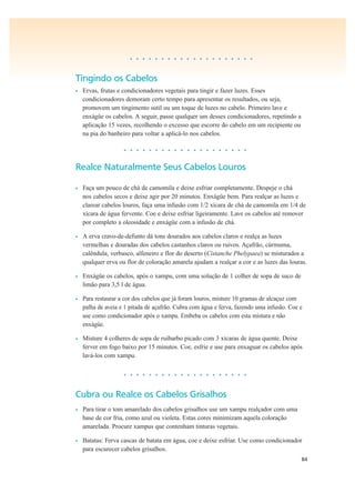 84
• • • • • • • • • • • • • • • • • • • •
Tingindo os Cabelos
• Ervas, frutas e condicionadores vegetais para tingir e fazer luzes. Esses
condicionadores demoram certo tempo para apresentar os resultados, ou seja,
promovem um tingimento sutil ou um toque de luzes no cabelo. Primeiro lave e
enxágüe os cabelos. A seguir, passe qualquer um desses condicionadores, repetindo a
aplicação 15 vezes, recolhendo o excesso que escorre do cabelo em um recipiente ou
na pia do banheiro para voltar a aplicá-lo nos cabelos.
• • • • • • • • • • • • • • • • • • • •
Realce Naturalmente Seus Cabelos Louros
• Faça um pouco de chá de camomila e deixe esfriar completamente. Despeje o chá
nos cabelos secos e deixe agir por 20 minutos. Enxágüe bem. Para realçar as luzes e
clarear cabelos louros, faça uma infusão com 1/2 xícara de chá de camomila em 1/4 de
xícara de água fervente. Coe e deixe esfriar ligeiramente. Lave os cabelos até remover
por completo a oleosidade e enxágüe com a infusão de chá.
• A erva cravo-de-defunto dá tons dourados aos cabelos claros e realça as luzes
vermelhas e douradas dos cabelos castanhos claros ou ruivos. Açafrão, cúrmuma,
calêndula, verbasco, alfeneiro e flor do deserto (Cistanche Phelypaea) se misturados a
qualquer erva ou flor de coloração amarela ajudam a realçar a cor e as luzes das louras.
• Enxágüe os cabelos, após o xampu, com uma solução de 1 colher de sopa de suco de
limão para 3,5 l de água.
• Para restaurar a cor dos cabelos que já foram louros, misture 10 gramas de alcaçuz com
palha de aveia e 1 pitada de açafrão. Cubra com água e ferva, fazendo uma infusão. Coe e
use como condicionador após o xampu. Embeba os cabelos com esta mistura e não
enxágüe.
• Misture 4 colheres de sopa de ruibarbo picado com 3 xícaras de água quente. Deixe
ferver em fogo baixo por 15 minutos. Coe, esfrie e use para enxaguar os cabelos após
lavá-los com xampu.
• • • • • • • • • • • • • • • • • • • •
Cubra ou Realce os Cabelos Grisalhos
• Para tirar o tom amarelado dos cabelos grisalhos use um xampu realçador com uma
base de cor fria, como azul ou violeta. Estas cores minimizam aquela coloração
amarelada. Procure xampus que contenham tinturas vegetais.
• Batatas: Ferva cascas de batata em água, coe e deixe esfriar. Use como condicionador
para escurecer cabelos grisalhos.
 