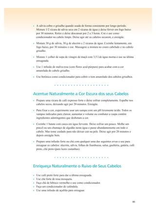 85
• A sálvia cobre o grisalho quando usada de forma consistente por longo período.
Misture 1/2 xícara de sálvia seca em 2 xícaras de água e deixe ferver em fogo baixo
por 30 minutos. Retire e deixe descansar por 2 a 3 horas. Coe e use como
condicionador no cabelo limpo. Deixe agir até os cabelos secarem, e enxágüe.
• Misture 30 g de sálvia, 30 g de alecrim e 2 xícaras de água. Cozinhe lentamente, em
fogo baixo, por 30 minutos e coe. Massageie a mistura no couro cabeludo e no cabelo
grisalho.
• Misture 1 colher de sopa de vinagre de maçã com 3,5 l de água morna e use na última
enxaguada.
• Use 1 infusão de malva-rosa (com flores azul-púrpura) para acabar com a cor
amarelada do cabelo grisalho.
• Use betônica como condicionador para cobrir o tom amarelado dos cabelos grisalhos.
• • • • • • • • • • • • • • • • • • • •
Acentue Naturalmente a Cor Escura dos seus Cabelos
• Prepare uma xícara de café expresso forte e deixe esfriar completamente. Espalhe nos
cabelos secos, deixando agir por 20 minutos. Enxágüe.
• Para fixar a cor, experimente usar um xampu com um pH levemente ácido. Todos os
xampus indicados para clarear, aumentar o volume ou combater a caspa contêm
ingredientes adstringentes que desbotam a cor.
• Cozinhe 1 batata com casca em água fervente. Deixe esfriar um pouco. Molhe um
pincel ou um chumaço de algodão nesta água e passe abundantemente em todo o
cabelo. Mas tome cuidado para não deixar cair na pele. Deixe agir por 20 minutos e
depois enxágüe bem.
• Prepare uma infusão forte ou chá com qualquer uma das seguintes ervas e use para
enxaguar os cabelos: alecrim, sálvia, folhas de framboesa, salsa, gaultéria, gatária, café
preto, chá preto (para luzes castanhas).
• • • • • • • • • • • • • • • • • • • •
Enriqueça Naturalmente o Ruivo de Seus Cabelos
• Use café preto forte para dar a última enxaguada.
• Use chá forte de rosa mosqueta.
• Faça chá de hibisco vermelho e use como condicionador.
• Faça um condicionador de calêndula.
• Use uma infusão de açafrão para enxaguar.
 