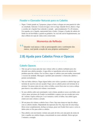 86
• • • • • • • • • • • • • • • • • • • •
Fixador e Clareador Naturais para os Cabelos
• Pegue 1 limão grande ou 2 pequenos, pique-os bem e coloque em uma panela de vidro
ou esmaltada. Adicione 2 xícaras de água e leve ao fogo. Quando ferver, abaixe o fogo
e cozinhe até o líquido ficar reduzido à metade – aproximadamente 15 a 20 minutos.
Em seguida, coe o líquido, espremendo bem o limão. Coloque o fixador de cabelos de
limão em um borrifador e guarde na geladeira. Se você não usá-lo freqüentemente, use
duas colheres de sopa de vodca como conservante.
Momentos de Reflexão
“Quando você passa a vida se preocupando com o sentimento dos
outros, você perde a noção de seus próprios sentimentos.”
2.8) Ajuda para Cabelos Finos e Opacos
• • • • • • • • • • • • • • • • • • • •
Cabelo Opacos
• Não use gel ou musse para dar mais volume sobre os cabelos molhados pois eles
deixarão seus cabelos pesados. A água dilui os ingredientes ativos da maioria dos
produtos para dar volume. Em vez disso, seque os cabelos com uma toalha, removendo
o excesso de umidade. Massageie o produto para aumentar o volume dos cabelos e
penteie normalmente.
• Não use bobes elétricos. Pegue alguns bobes com velcro e prenda os cabelos logo que
terminar de secá-los com um secador. Fique com os cabelos presos até terminar de se
arrumar. Um pouco antes de sair, retire os bobes, escove bem uma vez (com a cabeça
para baixo) e seu cabelo terá volume e movimento.
• Se seus cabelos estão sem sustentação e sem volume, prenda-os secos com bobes com
velcro, passe um pouco de fixador ou modelador e aqueça com um secador por cerca
de 1 minuto. Espere esfriar por 3 ou 4 minutos e retire os bobes. Seu cabelo agora
estará com mais volume e armado.
• Dê um pouco de volume a cabelos lisos e finos: faça uma trança no topo da cabeça
com os cabelos úmidos. Dependendo da espessura dos fios, faça mais de uma trança.
Deixe secar completamente, desfaça as tranças, passe um fixador bem suave e corra os
dedos entre os fios para soltar os cabelos.
• Para cabelos com movimento: misture uma parte de leite com uma parte de creme de
leite e espalhe nos cabelos limpos, concentrando no couro cabeludo. Deixe agir por
5 minutos e enxágüe.
 