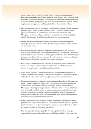 88
deixar o xampu agir nos cabelos por pelo menos 5 minutos antes de enxaguar.
Evite escovar os cabelos com freqüência ou com força, uma vez que a escovação ajuda
a distribuir a oleosidade da raiz por todo o cabelo. Os hormônios afetam a produção da
oleosidade, portanto qualquer coisa que altere seus níveis hormonais (como o estresse
ou pílulas anticoncepcionais) também poderá afetar a oleosidade dos cabelos.
• Faça um tratamento à base de óleo quente 1 ou 2 vezes por semana. O condicionamento
profundo ajuda a manter o cabelo maleável. Aqueça 1 colher de sopa de óleo de
jojoba, óleo de abacate ou azeite de oliva friccionando nas palmas das mãos.
Massageie a mistura nos cabelos, cobrindo-os em seguida com uma touca de banho
plástica. Deixe agir por 30 a 60 minutos. Enxágüe com um xampu suave.
• Quando deixar crescer os cabelos cortados em camadas, escove-os fazendo um
ziguezague. Isso dará corpo aos cabelos, fazendo com que a camada externa trabalhe a
seu favor, e não contra.
• Diversas frutas e vegetais podem ser usados como produtos naturais para os cabelos.
Abacate amassado e maionese são excelentes hidratantes para os fios secos, e ovos batidos
com iogurte (1 ovo para 3 colheres de chá de iogurte) aumentam o brilho. Basta massagear
a mistura no cabelo, cobri-lo com uma touca de banho, deixando a mistura no cabelo por
20 a 30 minutos. Depois lave e enxágüe bem com um xampu suave.
• Lave a cabeça com xampu em dias alternados ou, se possível, dando um intervalo
maior, a não ser que você faça exercícios regularmente ou trabalhe ao ar livre. O
excesso de xampu remove a oleosidade natural dos cabelos.
• Adote hábitos saudáveis. Hábitos prejudiciais para o corpo também prejudicam os
cabelos. Faça exercícios, alimente-se bem e evite, ou diminua, o consumo de cigarros e
de bebidas alcoólicas. Seus cabelos são apenas uma parte do seu eu holístico.
• Use apenas produtos apropriados para seu tipo de cabelo. Descubra as diferenças entre
musse e gel para modelar, ou gel em spray. Geralmente deve-se passar a musse nos
cabelos úmidos, secos apenas com uma toalha, para dar mais volume e fixação.
Musses para volume e para fixação máxima controlam melhor os fios. O gel também
deve ser aplicado no cabelo úmido, ou seco apenas com uma toalha. Ele serve para
pentear e dar volume aos cabelos, ajudando o penteado. O gel pode ser usado para
ondular cabelos lisos e para alisar cabelos ondulados. O gel, aplicado próximo à raiz
do cabelo, ajuda a penteá-lo na direção desejada.
• Sempre que possível, deixe os cabelos secarem naturalmente. Secadores de cabelos
podem ressecar e danificar ainda mais os fios, assim como bobes elétricos e aparelhos
para frisar e alisar. Se você estiver com pressa e precisar secar rapidamente os cabelos,
use sempre o secador na temperatura mais baixa.
• Uma massagem diária na cabeça de 5 a 10 minutos pode estimular a circulação
sanguínea do couro cabeludo, melhorando a qualidade dos cabelos. Com a ponta dos
 