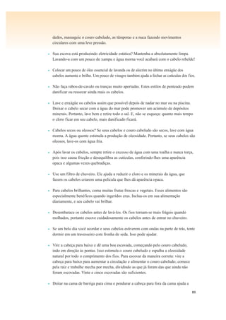 89
dedos, massageie o couro cabeludo, as têmporas e a nuca fazendo movimentos
circulares com uma leve pressão.
• Sua escova está produzindo eletricidade estática? Mantenha-a absolutamente limpa.
Lavando-a com um pouco de xampu e água morna você acabará com o cabelo rebelde!
• Colocar um pouco de óleo essencial de lavanda ou de alecrim no último enxágüe dos
cabelos aumenta o brilho. Um pouco de vinagre também ajuda a fechar as cutículas dos fios.
• Não faça rabos-de-cavalo ou tranças muito apertadas. Estes estilos de penteado podem
danificar ou ressecar ainda mais os cabelos.
• Lave e enxágüe os cabelos assim que possível depois de nadar no mar ou na piscina.
Deixar o cabelo secar com a água do mar pode promover um acúmulo de depósitos
minerais. Portanto, lave bem e retire todo o sal. E, não se esqueça: quanto mais tempo
o cloro ficar em seu cabelo, mais danificado ficará.
• Cabelos secos ou oleosos? Se seus cabelos e couro cabeludo são secos, lave com água
morna. A água quente estimula a produção de oleosidade. Portanto, se seus cabelos são
oleosos, lave-os com água fria.
• Após lavar os cabelos, sempre retire o excesso de água com uma toalha e nunca torça,
pois isso causa fricção e desequilibra as cutículas, conferindo-lhes uma aparência
opaca e algumas vezes quebradiças.
• Use um filtro de chuveiro. Ele ajuda a reduzir o cloro e os minerais da água, que
fazem os cabelos criarem uma película que lhes dá aparência opaca.
• Para cabelos brilhantes, coma muitas frutas frescas e vegetais. Esses alimentos são
especialmente benéficos quando ingeridos crus. Inclua-os em sua alimentação
diariamente, e seu cabelo vai brilhar.
• Desembarace os cabelos antes de lavá-los. Os fios tornam-se mais frágeis quando
molhados, portanto escove cuidadosamente os cabelos antes de entrar no chuveiro.
• Se um belo dia você acordar e seus cabelos estiverem com ondas na parte de trás, tente
dormir em um travesseiro com fronha de seda. Isso pode ajudar.
• Vire a cabeça para baixo e dê uma boa escovada, começando pelo couro cabeludo,
indo em direção às pontas. Isso estimula o couro cabeludo e espalha a oleosidade
natural por todo o comprimento dos fios. Para escovar da maneira correta: vire a
cabeça para baixo para aumentar a circulação e alimentar o couro cabeludo; comece
pela raiz e trabalhe mecha por mecha, dividindo as que já foram das que ainda não
foram escovadas. Vinte e cinco escovadas são suficientes.
• Deitar na cama de barriga para cima e pendurar a cabeça para fora da cama ajuda a
 