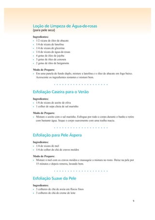 9
Loção de Limpeza de Água-de-rosas
(para pele seca)
Ingredientes:
• 1/2 xícara de óleo de abacate
• 1/4 de xícara de lanolina
• 1/4 de xícara de glicerina
• 1/4 de xícara de água-de-rosas
• 4 gotas de óleo de jojoba
• 3 gotas de óleo de cenoura
• 2 gotas de óleo de bergamota
Modo de Preparo:
• Em uma panela de fundo duplo, misture a lanolina e o óleo de abacate em fogo baixo.
Acrescente os ingredientes restantes e misture bem.
• • • • • • • • • • • • • • • • • • • •
Esfoliação Caseira para o Verão
Ingredientes:
• 1/8 de xícara de azeite de oliva
• 1 colher de sopa cheia de sal marinho
Modo de Preparo:
• Misture o azeite com o sal marinho. Esfregue por todo o corpo durante o banho e retire
com bastante água. Seque o corpo suavemente com uma toalha macia.
• • • • • • • • • • • • • • • • • • • •
Esfoliação para Pele Áspera
Ingredientes:
• 1/4 de xícara de mel
• 1/4 de colher de chá de cravos moídos
Modo de Preparo:
• Misture o mel com os cravos moídos e massageie a mistura no rosto. Deixe na pele por
15 minutos e depois remova, lavando bem.
• • • • • • • • • • • • • • • • • • • •
Esfoliação Suave da Pele
Ingredientes:
• 3 colheres de chá de aveia em flocos finos
• 3 colheres de chá de creme de leite
 