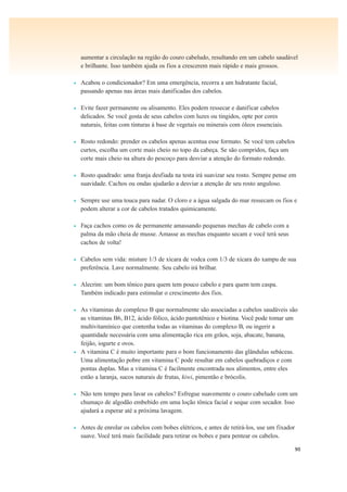 90
aumentar a circulação na região do couro cabeludo, resultando em um cabelo saudável
e brilhante. Isso também ajuda os fios a crescerem mais rápido e mais grossos.
• Acabou o condicionador? Em uma emergência, recorra a um hidratante facial,
passando apenas nas áreas mais danificadas dos cabelos.
• Evite fazer permanente ou alisamento. Eles podem ressecar e danificar cabelos
delicados. Se você gosta de seus cabelos com luzes ou tingidos, opte por cores
naturais, feitas com tinturas à base de vegetais ou minerais com óleos essenciais.
• Rosto redondo: prender os cabelos apenas acentua esse formato. Se você tem cabelos
curtos, escolha um corte mais cheio no topo da cabeça. Se são compridos, faça um
corte mais cheio na altura do pescoço para desviar a atenção do formato redondo.
• Rosto quadrado: uma franja desfiada na testa irá suavizar seu rosto. Sempre pense em
suavidade. Cachos ou ondas ajudarão a desviar a atenção de seu rosto anguloso.
• Sempre use uma touca para nadar. O cloro e a água salgada do mar ressecam os fios e
podem alterar a cor de cabelos tratados quimicamente.
• Faça cachos como os de permanente amassando pequenas mechas de cabelo com a
palma da mão cheia de musse. Amasse as mechas enquanto secam e você terá seus
cachos de volta!
• Cabelos sem vida: misture 1/3 de xícara de vodca com 1/3 de xícara do xampu de sua
preferência. Lave normalmente. Seu cabelo irá brilhar.
• Alecrim: um bom tônico para quem tem pouco cabelo e para quem tem caspa.
Também indicado para estimular o crescimento dos fios.
• As vitaminas do complexo B que normalmente são associadas a cabelos saudáveis são
as vitaminas B6, B12, ácido fólico, ácido pantotênico e biotina. Você pode tomar um
multivitamínico que contenha todas as vitaminas do complexo B, ou ingerir a
quantidade necessária com uma alimentação rica em grãos, soja, abacate, banana,
feijão, iogurte e ovos.
• A vitamina C é muito importante para o bom funcionamento das glândulas sebáceas.
Uma alimentação pobre em vitamina C pode resultar em cabelos quebradiços e com
pontas duplas. Mas a vitamina C é facilmente encontrada nos alimentos, entre eles
estão a laranja, sucos naturais de frutas, kiwi, pimentão e brócolis.
• Não tem tempo para lavar os cabelos? Esfregue suavemente o couro cabeludo com um
chumaço de algodão embebido em uma loção tônica facial e seque com secador. Isso
ajudará a esperar até a próxima lavagem.
• Antes de enrolar os cabelos com bobes elétricos, e antes de retirá-los, use um fixador
suave. Você terá mais facilidade para retirar os bobes e para pentear os cabelos.
 
