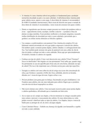 91
• A vitamina A é uma vitamina solúvel em gordura e é fundamental para a produção
normal da oleosidade na pele e no couro cabeludo. A deficiência desta vitamina pode
gerar cabelos secos, opacos e com caspa. A dose diária de vitamina A recomendada é
de 4.000 UI (unidades internacionais). Meia xícara de brócolis tem quase a metade da
dose diária de vitamina A recomendada, e meia xícara de cenouras tem quase o dobro.
• Dentre os ingredientes que devemos sempre procurar nos rótulos dos produtos estão as
ervas – especialmente menta, eucalipto, tomilho e alecrim – e produtos à base de
plantas ou algas marinhas. Esses produtos melhoram a circulação sanguínea, causando
melhor distribuição da oleosidade por todo o couro cabeludo e prevenindo que a
gordura e as células mortas obstruam os folículos capilares.
• Use xampus e condicionadores com pantenol. Esta vitamina do complexo B é um
hidratante natural encontrado em ovos que ajuda a engrossar a cutícula dos cabelos.
Ela também ajuda a restaurar pontas duplas, cabelos rebeldes e o enfraquecimento dos
fios. Você também pode misturar oito gotas de pantenol com uma colher de chá de
óleo de jojoba e esfregar em todo o couro cabeludo. Deixe agir por aproximadamente
30 minutos, lavando os cabelos em seguida.
• Conheça seu tipo de cabelo. Como você descreveria seus cabelos? Finos? Normais?
Secos ou danificados? São tingidos ou com permanente? Você sabia que, quando tinge,
faz permanente ou usa um aparelho para frisar está, de certa forma, alterando seu tipo
de cabelo? Por isso é tão importante usar a fórmula correta para cada tipo específico.
• Enxágüe os cabelos com uma colher de chá de urtiga seca (com alta concentração de
sílica, que fortalece e aumenta o brilho dos fios), calêndula, alecrim ou lavanda,
diluídos em 1 xícara de água fervente. Espere esfriar e use.
• Procure produtos com goma guar ou linhaça. Encontrados em géis modeladores e em
fixadores para cabelos, eles são mais indicados para cabelos frágeis que os produtos
com alto teor de álcool isopropílico ou etílico.
• Não escove demais seus cabelos. Uma escovação excessiva pode causar pontas duplas
e cabelos quebradiços, dificultando que se mantenha um bom corte.
• Ao se expor ao sol, sempre use chapéu, a fim de minimizar os estragos causados pelos
raios solares e prevenir o ressecamento dos cabelos. Os raios ultravioletas no verão
podem ressecar e danificar todos os tipos de cabelos. Use chapéus, lenços e toucas de
banho para se proteger do sol, do cloro e da água salgada.
• Couro Cabeludo Oleoso – Embeba um chumaço de algodão com hamamélis e espalhe
em todo o couro cabeludo.
 