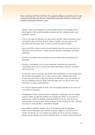 93
rosto e pescoço até ficar invisível. Em seguida aplique seu pó-de-arroz ou pó
compacto preferido (pó-de-arroz translúcido para pele normal a oleosa e pó
compacto para pele normal a seca).
• • • • • • • • • • • • • • • • • • • •
• Ilumine o rosto: para conquistar um toque colorido natural e sutil aplique com um
pincel grande e fofo um pó bronzeador, passando uma leve camada na testa, nariz,
bochechas e queixo.
• Livre-se das rugas de expressão: use um corretor, fazendo 3 linhas horizontais (como
um bigode de gato) próximas do canto da boca. Espalhe com uma esponja, com
movimentos de baixo para cima. As marcas sumirão em poucos minutos.
• Base extra-brilho: misture a base com um hidratante para obter uma base mais leve.
Para fazer um look mais leve e natural, use uma esponja de maquiagem, levemente
umedecida.
• Levante as bochechas: passe uma base em um tom mais claro nas depressões das
bochechas.
• Disfarce a vermelhidão: use um creme tonalizante amarelado para neutralizar a
vermelhidão em vez de um corretor para cobrir imperfeições, manchas vermelhas e
marcas de óculos.
• Se sua pele é seca ou ressecada, fuja da base (base normalmente cai mal na pele seca e
não esconde a descamação). Em vez disso, procure nutrir e hidratar bem a pele.
Compre um creme oleoso e faça uma máscara de hidratação 2 vezes por semana. Se
não tiver problemas sérios de saúde, beba mais água, sucos ou chás de ervas. Faça
esfoliações e peelings moderadamente.
• Se você tiver alguma mancha no rosto, evite usar qualquer produto na cor rosa (a cor
rosa acentua as manchas).
• Normalmente as bases cremosas devem ser aplicadas e espalhadas com uma esponja
especial. Podem ser aplicadas também com as pontas dos dedos. Se seu creme for
muito grosso e difícil de espalhar, experimente diluí-lo com um creme para o dia
indicado para o seu tipo de pele. Ponha um pouco de base na palma da mão e adicione
aos poucos o creme até obter a consistência desejada.
• Para melhores resultados, aplique o pó com um pincel grande de maquiagem.
Retire o pó da embalagem com o auxílio do pincel e aplique-o. O pó deve ser do
mesmo tom da base. Se você costuma usar esponja, por favor, tente não esfregar a
esponja na pele. Espalhe o pó com movimentos suaves. Se colocar muito pó, não tente
 
