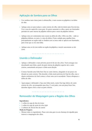 95
Aplicação de Sombra para os Olhos
• Use sombras mais claras junto à sobrancelha, e mais escuras na pálpebra e na dobra
do olho.
• Aplique uma cor para realçar o canto externo do olho, indo de dentro para fora da área.
Use o osso do supercílio como guia. Se quiser aumentar os olhos, passe um iluminador
partindo do canto interno da pálpebra inferior para o meio da pálpebra inferior.
• Aplique uma cor contrastante mais escura na dobra do olho. (Abra seu olho – onde as
pálpebras dobram, no meio, é a área da dobra.) Tome cuidado para espalhar bem,
principalmente na região onde se fundem com as áreas onde se aplicou um iluminador,
para evitar que se crie uma linha.
• Aplique uma cor de tom médio na região da pálpebra e mescle suavemente as três
cores.
• • • • • • • • • • • • • • • • • • • •
Usando o Delineador
• Aplique o delineador o mais próximo possível da raiz dos cílios. Você consegue isso
desenhando uma linha a partir da parte interna da pálpebra superior até o canto
externo, aumentando um pouco a linha nesta direção.
• Comece fazendo uma linha bem fina no canto interno, alargando só um pouco em
direção ao canto externo. Não desenhe a linha muito próxima do final do olho, mas a
alguns centímetros do final comece a fazer uma curva ascendente. Nunca ultrapasse a
dobra do olho.
• Agora pegue o delineador e faça uma linha muito, muito fina logo abaixo do canto
externo do cílio, um pouquinho para fora. E você pode, com um pincel bem fino,
desenhar alguns cílios a mais na parte inferior.
• • • • • • • • • • • • • • • • • • • •
Removedor de Maquiagem para a Região dos Olhos
Ingredientes:
• 1 colher de sopa de óleo de rícino
• 1 colher de sopa de azeite de oliva light
• 2 colheres de chá de óleo de canola
Modo de Preparo:
• Misture todos os ingredientes. Passe com uma gaze ou um chumaço de algodão para
remover a maquiagem dos olhos.
 