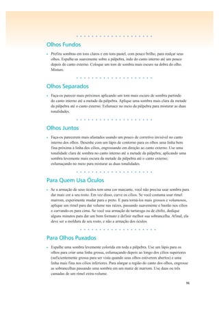 96
• • • • • • • • • • • • • • • • • • • •
Olhos Fundos
• Prefira sombras em tons claros e em tons pastel, com pouco brilho, para realçar seus
olhos. Espalhe-as suavemente sobre a pálpebra, indo do canto interno até um pouco
depois do canto externo. Coloque um tom de sombra mais escuro na dobra do olho.
Misture.
• • • • • • • • • • • • • • • • • • • •
Olhos Separados
• Faça-os parecer mais próximos aplicando um tom mais escuro de sombra partindo
do canto interno até a metade da pálpebra. Aplique uma sombra mais clara da metade
da pálpebra até o canto externo. Esfumace no meio da pálpebra para misturar as duas
tonalidades.
• • • • • • • • • • • • • • • • • • • •
Olhos Juntos
• Faça-os parecerem mais afastados usando um pouco de corretivo invisível no canto
interno dos olhos. Desenhe com um lápis de contorno para os olhos uma linha bem
fina próxima à linha dos cílios, engrossando em direção ao canto externo. Use uma
tonalidade clara de sombra no canto interno até a metade da pálpebra; aplicando uma
sombra levemente mais escura da metade da pálpebra até o canto externo;
esfumaçando no meio para misturar as duas tonalidades.
• • • • • • • • • • • • • • • • • • • •
Para Quem Usa Óculos
• Se a armação de seus óculos tem uma cor marcante, você não precisa usar sombra para
dar mais cor a seu rosto. Em vez disso, curve os cílios. Se você costuma usar rímel
marrom, experimente mudar para o preto. E para torná-los mais grossos e volumosos,
aplique um rímel para dar volume nas raízes, passando suavemente o bastão nos cílios
e curvando-os para cima. Se você usa armação de tartaruga ou de chifre, dedique
alguns minutos para dar um bom formato e definir melhor sua sobrancelha. Afinal, ela
deve ser a moldura de seu rosto, e não a armação dos óculos.
• • • • • • • • • • • • • • • • • • • •
Para Olhos Puxados
• Espalhe uma sombra levemente colorida em toda a pálpebra. Use um lápis para os
olhos para criar uma linha grossa, esfumaçando depois ao longo dos cílios superiores
(suficientemente grossa para ser vista quando seus olhos estiverem abertos) e uma
linha mais fina nos cílios inferiores. Para alargar a região do canto dos olhos, engrosse
as sobrancelhas passando uma sombra em um matiz de marrom. Use duas ou três
camadas de um rímel extra-volume.
 