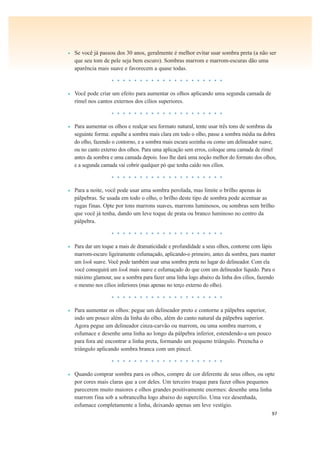 97
• Se você já passou dos 30 anos, geralmente é melhor evitar usar sombra preta (a não ser
que seu tom de pele seja bem escuro). Sombras marrom e marrom-escuras dão uma
aparência mais suave e favorecem a quase todas.
• • • • • • • • • • • • • • • • • • • •
• Você pode criar um efeito para aumentar os olhos aplicando uma segunda camada de
rímel nos cantos externos dos cílios superiores.
• • • • • • • • • • • • • • • • • • • •
• Para aumentar os olhos e realçar seu formato natural, tente usar três tons de sombras da
seguinte forma: espalhe a sombra mais clara em todo o olho, passe a sombra média na dobra
do olho, fazendo o contorno, e a sombra mais escura sozinha ou como um delineador suave,
ou no canto externo dos olhos. Para uma aplicação sem erros, coloque uma camada de rímel
antes da sombra e uma camada depois. Isso lhe dará uma noção melhor do formato dos olhos,
e a segunda camada vai cobrir qualquer pó que tenha caído nos cílios.
• • • • • • • • • • • • • • • • • • • •
• Para a noite, você pode usar uma sombra perolada, mas limite o brilho apenas às
pálpebras. Se usada em todo o olho, o brilho deste tipo de sombra pode acentuar as
rugas finas. Opte por tons marrons suaves, marrons luminosos, ou sombras sem brilho
que você já tenha, dando um leve toque de prata ou branco luminoso no centro da
pálpebra.
• • • • • • • • • • • • • • • • • • • •
• Para dar um toque a mais de dramaticidade e profundidade a seus olhos, contorne com lápis
marrom-escuro ligeiramente esfumaçado, aplicando-o primeiro, antes da sombra, para manter
um look suave. Você pode também usar uma sombra preta no lugar do delineador. Com ela
você conseguirá um look mais suave e esfumaçado do que com um delineador líquido. Para o
máximo glamour, use a sombra para fazer uma linha logo abaixo da linha dos cílios, fazendo
o mesmo nos cílios inferiores (mas apenas no terço externo do olho).
• • • • • • • • • • • • • • • • • • • •
• Para aumentar os olhos: pegue um delineador preto e contorne a pálpebra superior,
indo um pouco além da linha do olho, além do canto natural da pálpebra superior.
Agora pegue um delineador cinza-carvão ou marrom, ou uma sombra marrom, e
esfumace e desenhe uma linha ao longo da pálpebra inferior, estendendo-a um pouco
para fora até encontrar a linha preta, formando um pequeno triângulo. Preencha o
triângulo aplicando sombra branca com um pincel.
• • • • • • • • • • • • • • • • • • • •
• Quando comprar sombra para os olhos, compre de cor diferente de seus olhos, ou opte
por cores mais claras que a cor deles. Um terceiro truque para fazer olhos pequenos
parecerem muito maiores e olhos grandes positivamente enormes: desenhe uma linha
marrom fina sob a sobrancelha logo abaixo do supercílio. Uma vez desenhada,
esfumace completamente a linha, deixando apenas um leve vestígio.
 