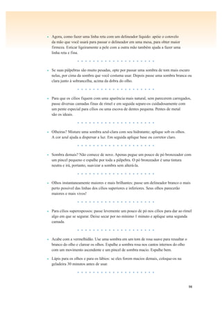 98
• Agora, como fazer uma linha reta com um delineador líquido: apóie o cotovelo
da mão que você usará para passar o delineador em uma mesa, para obter maior
firmeza. Esticar ligeiramente a pele com a outra mão também ajuda a fazer uma
linha reta e fina.
• • • • • • • • • • • • • • • • • • • •
• Se suas pálpebras são muito pesadas, opte por passar uma sombra de tom mais escuro
nelas, por cima da sombra que você costuma usar. Depois passe uma sombra branca ou
clara junto à sobrancelha, acima da dobra do olho.
• • • • • • • • • • • • • • • • • • • •
• Para que os cílios fiquem com uma aparência mais natural, sem parecerem carregados,
passe diversas camadas finas de rímel e em seguida separe-os cuidadosamente com
um pente especial para cílios ou uma escova de dentes pequena. Pentes de metal
são os ideais.
• • • • • • • • • • • • • • • • • • • •
• Olheiras? Misture uma sombra azul-clara com seu hidratante; aplique sob os olhos.
A cor azul ajuda a dispersar a luz. Em seguida aplique base ou corretor claro.
• • • • • • • • • • • • • • • • • • • •
• Sombra demais? Não comece de novo. Apenas pegue um pouco de pó bronzeador com
um pincel pequeno e espalhe por toda a pálpebra. O pó bronzeador é uma tintura
neutra e irá, portanto, suavizar a sombra sem alterá-la.
• • • • • • • • • • • • • • • • • • • •
• Olhos instantaneamente maiores e mais brilhantes: passe um delineador branco o mais
perto possível das linhas dos cílios superiores e inferiores. Seus olhos parecerão
maiores e mais vivos!
• • • • • • • • • • • • • • • • • • • •
• Para cílios superespessos: passe levemente um pouco de pó nos cílios para dar ao rímel
algo em que se segurar. Deixe secar por no mínimo 1 minuto e aplique uma segunda
camada.
• • • • • • • • • • • • • • • • • • • •
• Acabe com a vermelhidão. Use uma sombra em um tom de rosa suave para ressaltar o
branco do olho e clarear os olhos. Espalhe a sombra rosa nos cantos internos do olho
com um movimento ascendente e um pincel de sombra macio. Espalhe bem.
• Lápis para os olhos e para os lábios: se eles forem macios demais, coloque-os na
geladeira 30 minutos antes de usar.
• • • • • • • • • • • • • • • • • • • •
 