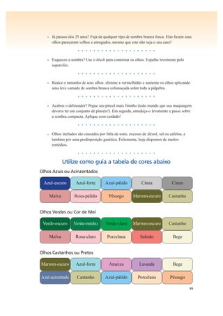99
• Já passou dos 25 anos? Fuja de qualquer tipo de sombra branca fosca. Elas fazem seus
olhos parecerem velhos e enrugados, mesmo que este não seja o seu caso!
• • • • • • • • • • • • • • • • • • • •
• Esqueceu a sombra? Use o blush para contornar os olhos. Espalhe levemente pelo
supercílio.
• • • • • • • • • • • • • • • • • • • •
• Realce o tamanho de seus olhos: elimine a vermelhidão e aumente os olhos aplicando
uma leve camada de sombra branca esfumaçada sobre toda a pálpebra.
• • • • • • • • • • • • • • • • • • • •
• Acabou o delineador? Pegue seu pincel mais fininho (todo mundo que usa maquiagem
deveria ter um conjunto de pincéis!). Em seguida, umedeça-o levemente e passe sobre
a sombra compacta. Aplique com cuidado!
• • • • • • • • • • • • • • • • • • • •
• Olhos inchados são causados por falta de sono, excesso de álcool, sal ou cafeína, e
também por uma predisposição genética. Felizmente, hoje dispomos de muitos
remédios.
• • • • • • • • • • • • • • • • • • • •
Utilize como guia a tabela de cores abaixo
Olhos Castanhos ou Pretos
Marrom-escuro Azul-forte Ameixa Lavanda Bege
Azul-acizentado Castanho Azul-pálido Porcelana Pêssego
Olhos Verdes ou Cor de Mel
Verde-escuro Verde-médio Verde-claro Marrom-escuro Castanho
Malva Rosa-claro Porcelana Salmão Bege
Azul-escuro Azul-forte Azul-pálido
Olhos Azuis ou Acinzentados
Cinza Cinza
Malva Rosa-pálido Pêssego Marrom-escuro Castanho
 