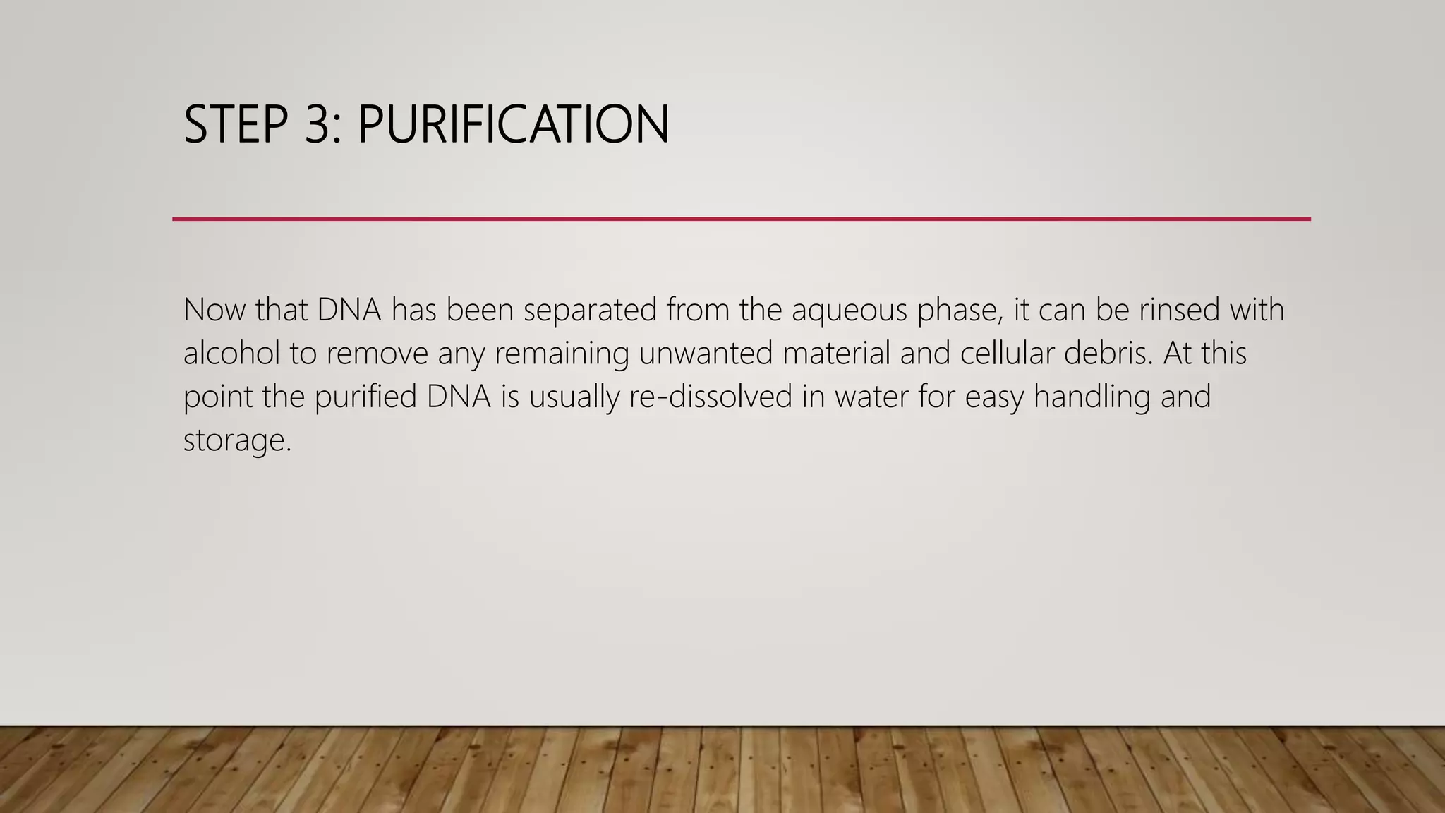 STEP 3: PURIFICATION
Now that DNA has been separated from the aqueous phase, it can be rinsed with
alcohol to remove any remaining unwanted material and cellular debris. At this
point the purified DNA is usually re-dissolved in water for easy handling and
storage.
 