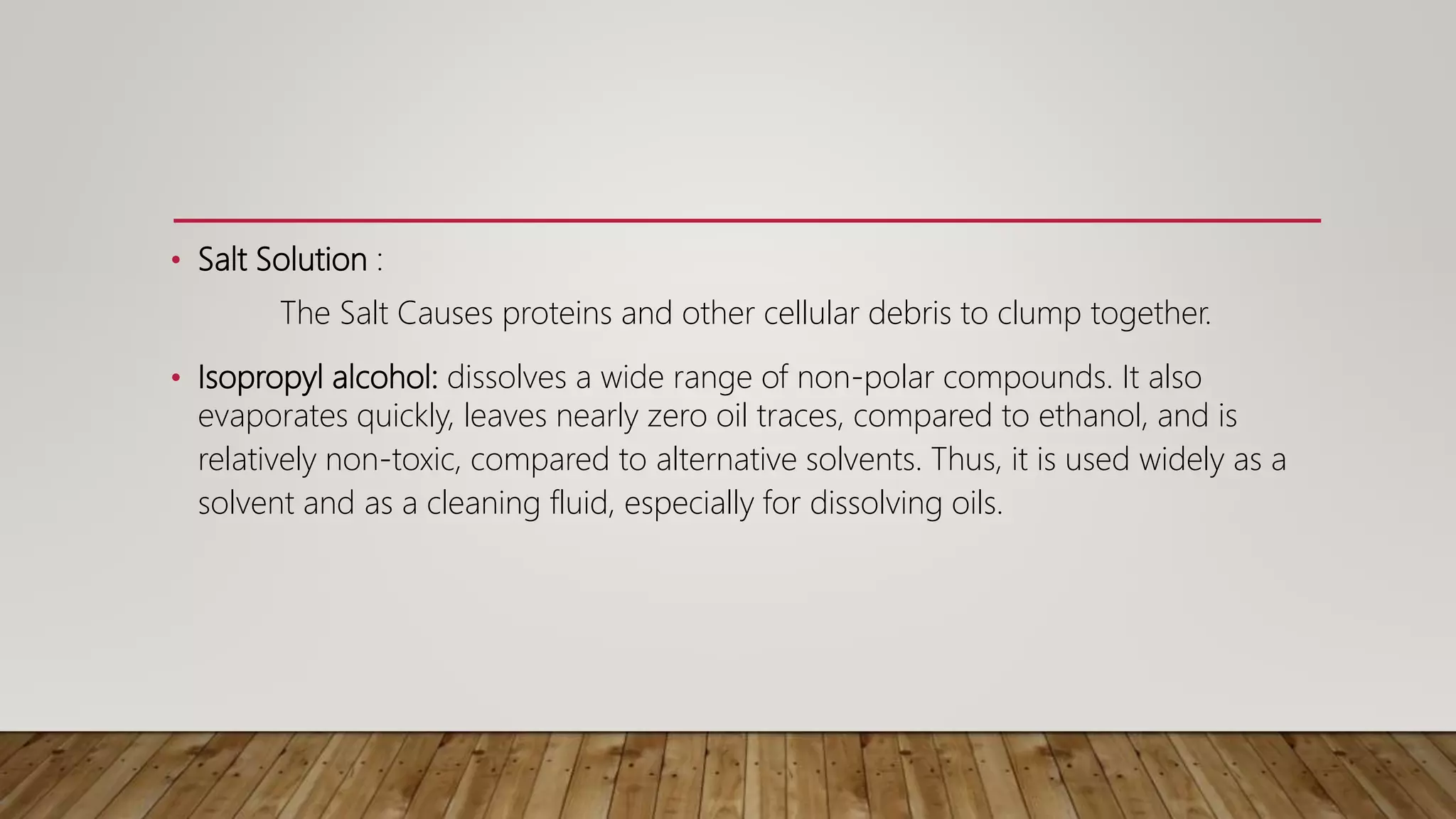 • Salt Solution :
The Salt Causes proteins and other cellular debris to clump together.
• Isopropyl alcohol: dissolves a wide range of non-polar compounds. It also
evaporates quickly, leaves nearly zero oil traces, compared to ethanol, and is
relatively non-toxic, compared to alternative solvents. Thus, it is used widely as a
solvent and as a cleaning fluid, especially for dissolving oils.
 