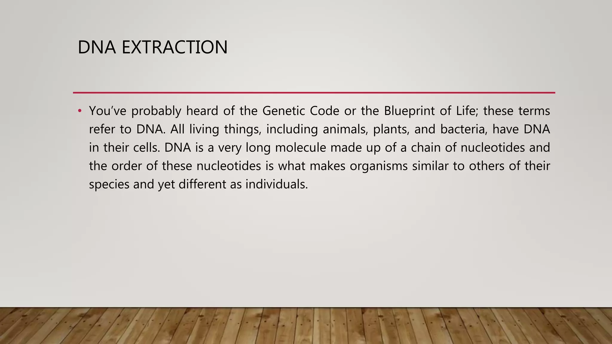 DNA EXTRACTION
• You’ve probably heard of the Genetic Code or the Blueprint of Life; these terms
refer to DNA. All living things, including animals, plants, and bacteria, have DNA
in their cells. DNA is a very long molecule made up of a chain of nucleotides and
the order of these nucleotides is what makes organisms similar to others of their
species and yet different as individuals.
 