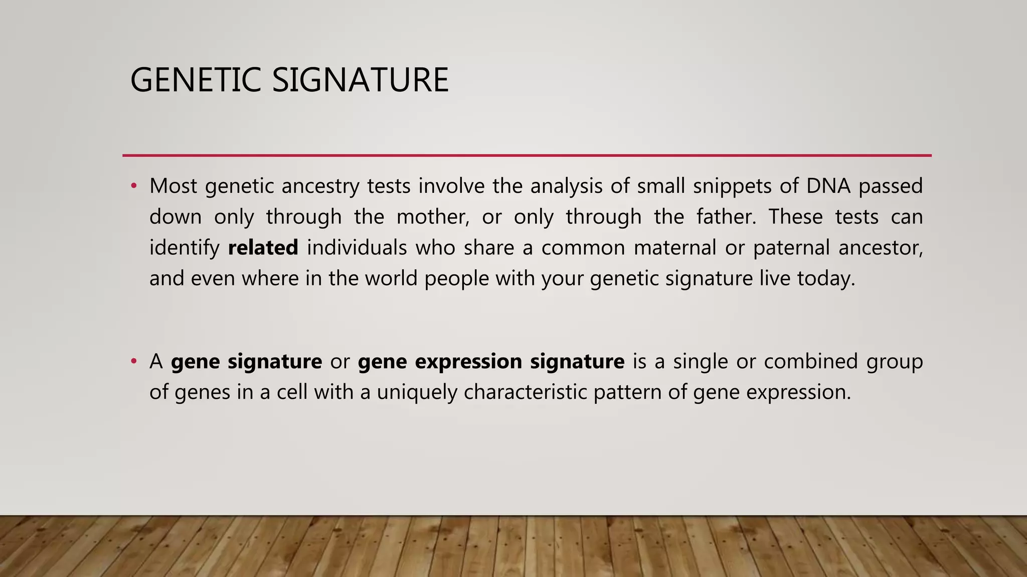 GENETIC SIGNATURE
• Most genetic ancestry tests involve the analysis of small snippets of DNA passed
down only through the mother, or only through the father. These tests can
identify related individuals who share a common maternal or paternal ancestor,
and even where in the world people with your genetic signature live today.
• A gene signature or gene expression signature is a single or combined group
of genes in a cell with a uniquely characteristic pattern of gene expression.
 
