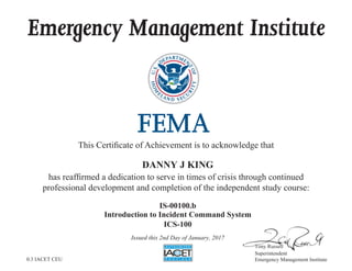 Emergency Management Institute
This Certificate of Achievement is to acknowledge that
has reaffirmed a dedication to serve in times of crisis through continued
professional development and completion of the independent study course:
Tony Russell
Superintendent
Emergency Management Institute
DANNY J KING
IS-00100.b
Introduction to Incident Command System
ICS-100
Issued this 2nd Day of January, 2017
0.3 IACET CEU
 