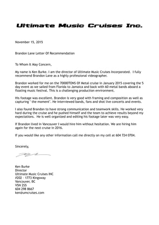 November 15, 2015
Brandon Lane Letter Of Recommendation
To Whom It May Concern,
My name is Ken Burke. I am the director of Ultimate Music Cruises Incorporated. I fully
recommend Brandon Lane as a highly professional videographer.
Brandon worked for me on the 70000TONS Of Metal cruise in January 2015 covering the 5
day event as we sailed from Florida to Jamaica and back with 60 metal bands aboard a
floating music festival. This is a challenging production environment.
His footage was excellent. Brandon is very good with framing and composition as well as
capturing " the moment". He interviewed bands, fans and shot live concerts and events.
I also found Brandon to have strong communication and teamwork skills. He worked very
hard during the cruise and he pushed himself and the team to achieve results beyond my
expectations. He is well organized and editing his footage later was very easy.
If Brandon lived in Vancouver I would hire him without hesitation. We are hiring him
again for the next cruise in 2016.
If you would like any other information call me directly on my cell at 604 724 0704.
Sincerely,
Ken Burke
Director
Ultimate Music Cruises INC
#202 – 1773 Kingsway
Vancouver, BC
V5N 2S5
604 298 8667
ken@umcruises.com
 
