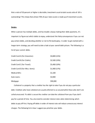 that a ratio of 50 percent or higher is desirable, investment asset to total assets ratio of .69 is
outstanding! This shows that almost 70% of your total assets is made up of investment assets.
Debts
When a person has multiple debts, and has trouble always making their debt payments, it’s
important to figure out which debts to repay, understand the likely consequences if you can not
pay certain debts, and deciding whether or not to file bankruptcy. In order to get started with a
longer-term strategy, you will need to take a look at your overall debt picture. The following is a
list of your current debts.
Credit Card A (For Groceries): $4,800 (15%)
Credit Card B (For Cloths): $2,500 (19%)
Credit Card C (For Travel): $5,400 (10%)
Credit Card D (For Misc. Items): $1,900 (17%)
Medical Bills: $1,100
Auto Loans: $2,000
Mortgage: $90,000
Collateral is a property that a creditor has the right to take if you do not pay a particular
debt. Creditors who have collateral are usually referred to as secured while those who don’t are
called unsecured. If a debt is secure the creditor can take the collateral from you if you don’t
pay for a period of time. You also need to consider interest rates when determining which
debts to pay off first. Paying off debts in order of interest rate will reduce unnecessary interest
charges. The following list is how I suggest you prioritize your debts.
 