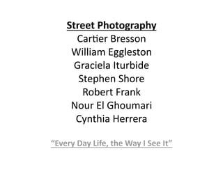 Street Photography 
      Car%er Bresson 
     William Eggleston 
     Graciela Iturbide 
       Stephen Shore 
        Robert Frank 
     Nour El Ghoumari 
      Cynthia Herrera 

“Every Day Life, the Way I See It” 
 