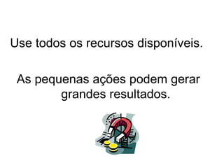 Use todos os recursos disponíveis.

 As pequenas ações podem gerar
        grandes resultados.
 