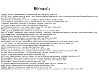 Bibliografia
CERBASI, Gustavo. Casais Inteligentes Enriquecem Juntos. São Paulo: Editora Gente, 2004.
COOPER, Cary L.. E agora, trabalho ou família? : pais e mães que trabalham fora e aprendem como enfrentar as sobrecargas profissionais e familiares do dia-
a-dia. São Paulo: Editora Tamisa, 2000.
COVEY, Stephen R.. Os 7 Hábitos das Famílias muito Eficazes. São Paulo: Editora Best Seller, 1998.
COVEY, Stephen R.. Os 7 Hábitos das Pessoas altamente Eficazes. Rio de Janeiro: Editora Best Seller, 2005.
GUIMARÃES, Almir Ribeiro. Família para um novo século. Petrópolis: Editora Vozes, 1997.
HUGHES JR, James E.. Riqueza Familiar. São Paulo: Editora Saraiva, 2006.
KALOUSTIAN, Sílvio Manoug. Família Brasileira, a base de tudo. São Paulo: Editora Cortez, 2004.
SMALLIN, Donna. Organize-se. São Paulo: Editora Gente, 2004.
CURY, Augusto Jorge. Pais Brilhantes, professores fascinantes. Rio de Janeiro: Sextante, 2003.
MARCOS, Silvestre. Casamento dos Sonhos: dinheiro + casamento – como formar o par perfeito antes e depois do casamento. Rio de Janeiro: Elsevier, 2004.
EYRE, Linda e Richard. O livro da valorização da família. São Paulo: Makron Books, 2004.
GRISWOLD, Robert. Como atrair dinheiro. Rio de Janeiro: Editora Rocco, 1996.
CERBASI, Gustavo. Casais Inteligentes Enriquecem Juntos. São Paulo: Editora Gente, 2004.
CERBASI, Gustavo Petrasumas. Filhos inteligentes enriquecem sozinhos – como
FRANKENBERG, Louis. Sucesso e independência: família, carreira e finanças para toda a vida. Rio de Janeiro, Elsevier, 2007.
COLLINS, Victoria F.. Os casais e o dinheiro: um guia do casal atualizado para o novo milênio. São Paulo: Rideel, 2006.
LUQUET, Mara. Guia Valor Econômico de Finanças Pessoais. São Paulo: Globo, 2007.
ANKER, Tomás. Seu dinheiro em boas mãos. São Paulo: Futura, 2005.
EKER, T. Harv. Os segredos da mente milionária. Rio de Janeiro: Sextante, 2006.
HALFELD, Mauro. Investimentos: Como administrar melhor seu dinheiro. São Paulo: Editora Fundamento Educacional, 2007.
AGUILAR, Adriana. A vida como ela é... só que com mais dinheiro. São Paulo: Letras & Lucros, 2006.
BLANCO, Sandra. Mulher inteligente. Rio de Janeiro: Qualitymark, 2004.
BACH, David. Casais inteligentes ficam ricos: 9 passos para criar um futuro de riqueza para a sua família.São Paulo: Cultrix, 2007.
EVALD, Luis Carlos. Sobrou dinheiro!: lições de economia doméstica. Rio de Janeiro: Bertrand Brasil, 2005.
TOLOTTI, Márcia. As armadilhas do consumo: acabe com o endividamento. Rio de Janeiro: Elsevier, 2007.
NEMETH, Maria. A energia do dinheiro. São Paulo: Editora Cultrix, 1999.
EID JUNIOR, William e GARCIA, Fabio Gallo. Como fazer o orçamento familiar. São Paulo: Publifolha, 2001.
NAGIB, Gustavo. Guia do pão-duro II: porque a crise continua. São Paulo: Matrix, 2006.
ROBBINS, Stephen P.. Comportamento Organizacional. Rio de Janeiro: LTC, 1999.
BARBOSA, Christian. Você, dona do seu tempo: como ser mais produtiva e ter mais qualidade de vida. São Paulo: Editora Gente, 2007.
 
