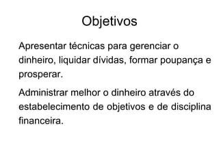 Objetivos
Apresentar técnicas para gerenciar o
dinheiro, liquidar dívidas, formar poupança e
prosperar.
Administrar melhor o dinheiro através do
estabelecimento de objetivos e de disciplina
financeira.
 