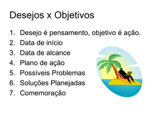 Desejos x Objetivos
1.   Desejo é pensamento, objetivo é ação.
2.   Data de início
3.   Data de alcance
4.   Plano de ação
5.   Possíveis Problemas
6.   Soluções Planejadas
7.   Comemoração
 