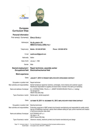 Page 1/3 - Curriculum vitae of
Savelli Ewald
For more information on Europass go to http://europass.cedefop.europa.eu
© European Union, 2004-2010 24082010
Europass
Curriculum Vitae
Personal information
First name(s) / Surname(s) EWALD SAVELLI
Address(es) VIA ALLENDE N.16
48033 COTIGNOLA (RA) ITALY
Telephone(s) Mobile: +39 349 2673220 Phone: +39 0545 40734
E-mail ewald.savelli@gmail.com
Nationality Itallian
Date of birth January 1, 1984
Gender Male
Desired employment /
Occupational field
Repair technician, assembly worker
Electrical/mechanical field
Work experience
Dates JANUARY 7, 2013 TO PRESENT EMPLOYED WITH OPEN-ENDED CONTRACT
Occupation or position held Repair technician
Main activities and responsibilities Dental handpieces repairman (turbines, contrangles, micro-motors) and customer support.
Warehouse responsible for supplies and stock levels. Involved in the start-up of workshop.
Name and address of employer B.A. INTERNATIONAL ITALIA s.r.l. (HENRY SCHEIN KRUGG ITALIA s.r.l. holding)
Via Saragat 5/7
48026 Imola (BO) Italy
Type of business or sector Dental sector, dentist equipment
Dates OCTOBER 10, 2011 TO DECEMBER 14, 2012 EMPLOYED WITH FIXED-TERM CONTRACT
Occupation or position held Electrical technician
Main activities and responsibilities Production supervisor of SMT printed circuit boards manufacturing and responsible for quality control.
Set-up of Pick&Place machines, optical check software editing for optic control machines and creation
of technical production data sheet.
Name and address of employer ELETTRONICA GF s.r.l.
Via Vittori n. 63
48018 Faenza (RA) Italy
Type of business or sector Electronic industry, electronic printed circuit boards manufacturing and design
 