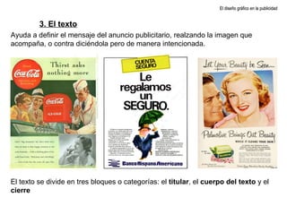 El diseño gráfico en la publicidad 3. El texto Ayuda a definir el mensaje del anuncio publicitario, realzando la imagen que acompaña, o contra diciéndola pero de manera intencionada. El texto se divide en tres bloques o categorías: el  titular , el  cuerpo del texto  y el  cierre 