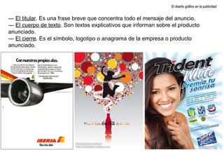 El diseño gráfico en la publicidad —  El titular . Es una frase breve que concentra todo el mensaje del anuncio. —  El cuerpo de texto . Son textos explicativos que informan sobre el producto anunciado. —  El cierre . Es el símbolo, logotipo o anagrama de la empresa o producto anunciado. 