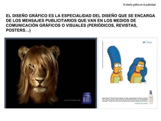 EL DISEÑO GRÁFICO ES LA ESPECIALIDAD DEL DISEÑO QUE SE ENCARGA DE LOS MENSAJES PUBLICITARIOS QUE VAN EN LOS MEDIOS DE COMUNICACIÓN GRÁFICOS O VISUALES (PERIÓDICOS, REVISTAS, POSTERS…) El diseño gráfico en la publicidad 