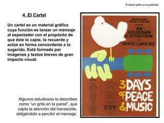 Un cartel es un material gráfico cuya función es lanzar un mensaje al espectador con el propósito de que éste lo capte, lo recuerde y actúe en forma concordante a lo sugerido. Está formado por imágenes y textos breves de gran impacto visual.  Algunos estudiosos lo describen como “un grito en la pared”, que capta la atención del transeúnte, obligándolo a percibir el mensaje. 4. El Cartel El diseño gráfico en la publicidad 
