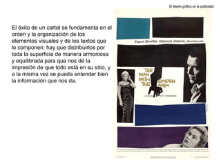 El éxito de un cartel se fundamenta en el orden y la organización de los elementos visuales y de los textos que lo componen: hay que distribuirlos por toda la superficie de manera armoniosa y equilibrada para que nos dé la impresión de que todo está en su sitio, y a la misma vez se pueda entender bien la información que nos da. El diseño gráfico en la publicidad 