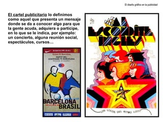 El cartel publicitario  lo definimos como aquel que presenta un mensaje donde se da a conocer algo para que la gente acuda, adquiera o participe, en lo que se le indica, por ejemplo: un concierto, alguna reunión social, espectáculos, cursos… El diseño gráfico en la publicidad 