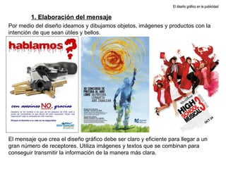 El mensaje que crea el diseño gráfico debe ser claro y eficiente para llegar a un gran número de receptores. Utiliza imágenes y textos que se combinan para conseguir transmitir la información de la manera más clara. El diseño gráfico en la publicidad 1. Elaboración del mensaje Por medio del diseño ideamos y dibujamos objetos, imágenes y productos con la intención de que sean útiles y bellos. 