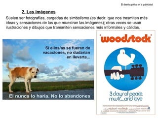 El diseño gráfico en la publicidad 2. Las imágenes Suelen ser fotografías, cargadas de simbolismo (es decir, que nos trasmiten más ideas y sensaciones de las que muestran las imágenes); otras veces se usan ilustraciones y dibujos que transmiten sensaciones más informales y cálidas. 