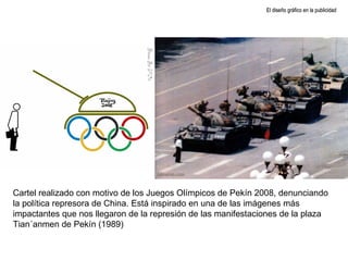 El diseño gráfico en la publicidad Cartel realizado con motivo de los Juegos Olímpicos de Pekín 2008, denunciando la política represora de China. Está inspirado en una de las imágenes más impactantes que nos llegaron de la represión de las manifestaciones de la plaza Tian´anmen de Pekín (1989) 