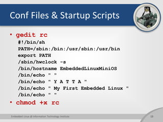 Conf Files & Startup Scripts
• gedit rc
#!/bin/sh
PATH=/sbin:/bin:/usr/sbin:/usr/bin
export PATH
/sbin/hwclock -s
/bin/hostname EmbeddedLinuxMiniOS
/bin/echo " "
/bin/echo " Y A T T A "
/bin/echo " My First Embedded Linux "
/bin/echo " "
• chmod +x rc
13Embedded Linux @ Information Technology Institute
 