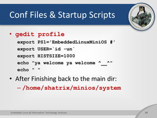 Conf Files & Startup Scripts
• gedit profile
export PS1='EmbeddedLinuxMiniOS #'
export USER=`id -un`
export HISTSIZE=1000
echo "ya welcome ya welcome ^__^"
echo " "
• After Finishing back to the main dir:
– /home/shatrix/minios/system
14Embedded Linux @ Information Technology Institute
 