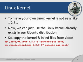 Linux Kernel
• To make your own Linux kernel is not easy like
1 2 3…
• Now, we can just use the Linux kernel already
exists in our Ubuntu distribution.
• So, copy the kernel & initrd files from /boot:
cp /boot/vmlinuz-3.2.0-57-generic-pae boot/
cp /boot/initrd.img-3.2.0-57-generic-pae boot/
16Embedded Linux @ Information Technology Institute
 