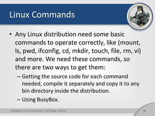 Linux Commands
• Any Linux distribution need some basic
commands to operate correctly, like (mount,
ls, pwd, ifconfig, cd, mkdir, touch, file, rm, vi)
and more. We need these commands, so
there are two ways to get them:
– Getting the source code for each command
needed, compile it separately and copy it to any
bin directory inside the distribution.
– Using BusyBox.
18Embedded Linux @ Information Technology Institute
 